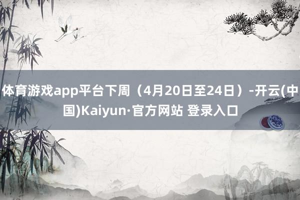 体育游戏app平台下周（4月20日至24日）-开云(中国)Kaiyun·官方网站 登录入口