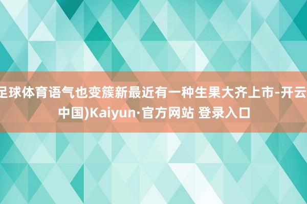 足球体育语气也变簇新最近有一种生果大齐上市-开云(中国)Kaiyun·官方网站 登录入口
