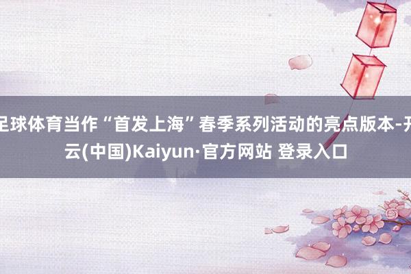 足球体育当作“首发上海”春季系列活动的亮点版本-开云(中国)Kaiyun·官方网站 登录入口