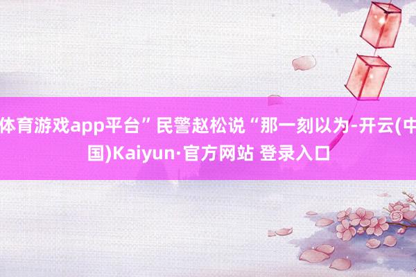 体育游戏app平台”民警赵松说“那一刻以为-开云(中国)Kaiyun·官方网站 登录入口