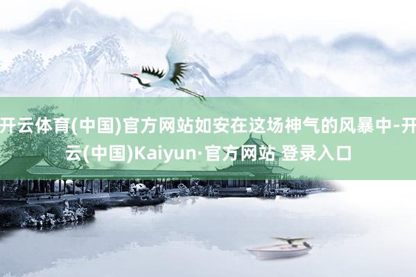 开云体育(中国)官方网站如安在这场神气的风暴中-开云(中国)Kaiyun·官方网站 登录入口