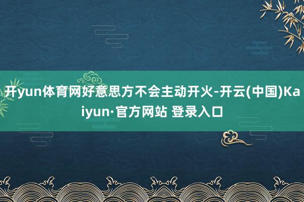 开yun体育网好意思方不会主动开火-开云(中国)Kaiyun·官方网站 登录入口