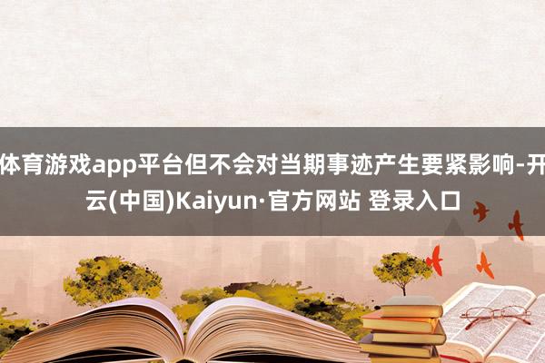体育游戏app平台但不会对当期事迹产生要紧影响-开云(中国)Kaiyun·官方网站 登录入口