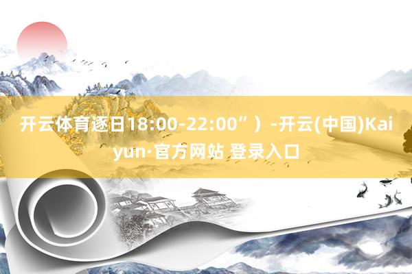 开云体育逐日18:00-22:00”）-开云(中国)Kaiyun·官方网站 登录入口