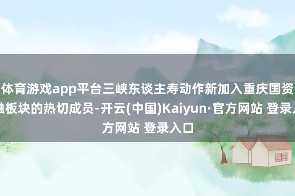 体育游戏app平台三峡东谈主寿动作新加入重庆国资金融板块的热切成员-开云(中国)Kaiyun·官方网站 登录入口