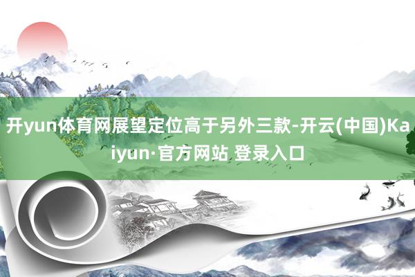 开yun体育网展望定位高于另外三款-开云(中国)Kaiyun·官方网站 登录入口