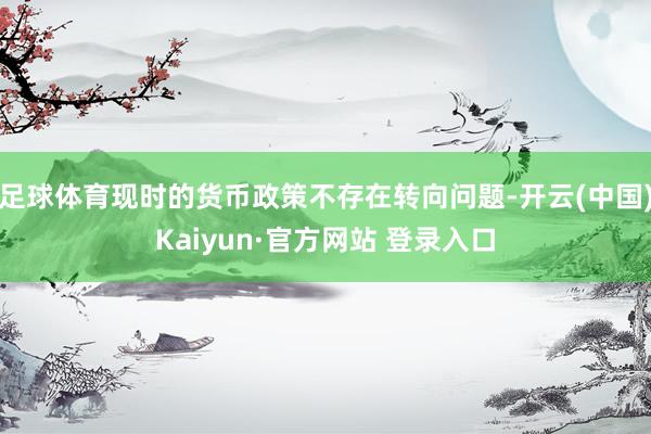 足球体育现时的货币政策不存在转向问题-开云(中国)Kaiyun·官方网站 登录入口