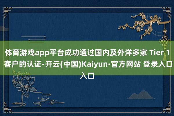 体育游戏app平台成功通过国内及外洋多家 Tier 1 客户的认证-开云(中国)Kaiyun·官方网站 登录入口