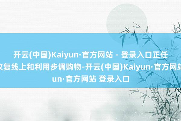 开云(中国)Kaiyun·官方网站 - 登录入口正任重道远地收复线上和利用步调购物-开云(中国)Kaiyun·官方网站 登录入口
