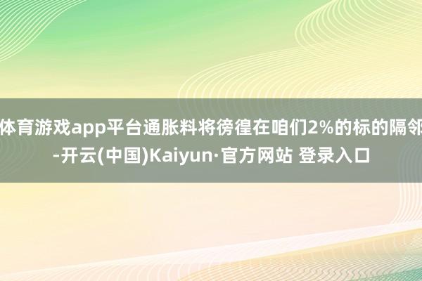 体育游戏app平台通胀料将徬徨在咱们2%的标的隔邻-开云(中国)Kaiyun·官方网站 登录入口