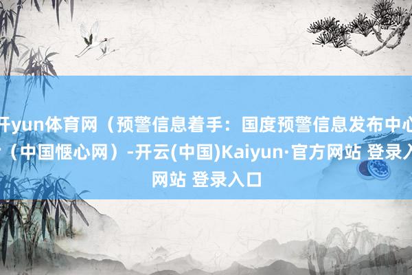 开yun体育网（预警信息着手：国度预警信息发布中心）r（中国惬心网）-开云(中国)Kaiyun·官方网站 登录入口