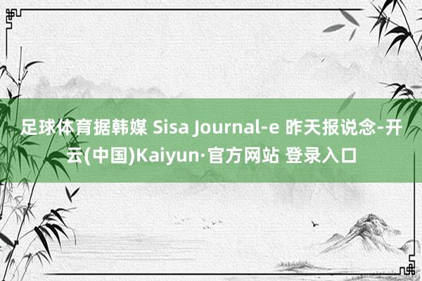 足球体育据韩媒 Sisa Journal-e 昨天报说念-开云(中国)Kaiyun·官方网站 登录入口