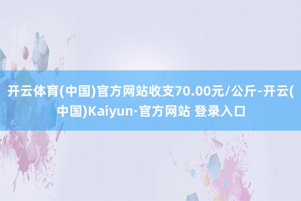 开云体育(中国)官方网站收支70.00元/公斤-开云(中国)Kaiyun·官方网站 登录入口