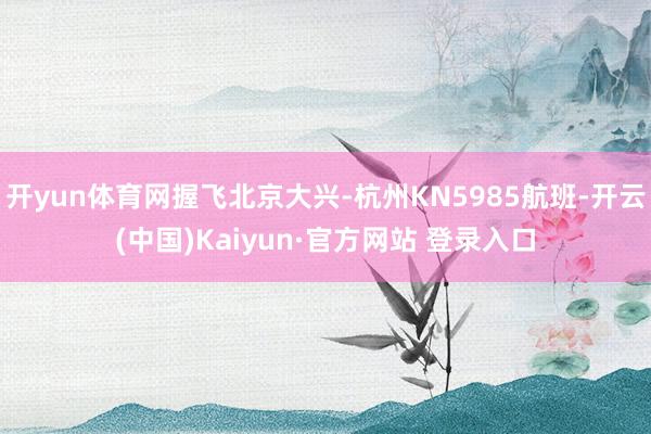 开yun体育网握飞北京大兴-杭州KN5985航班-开云(中国)Kaiyun·官方网站 登录入口