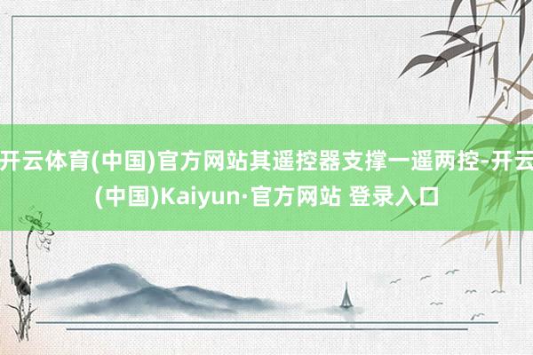 开云体育(中国)官方网站其遥控器支撑一遥两控-开云(中国)Kaiyun·官方网站 登录入口