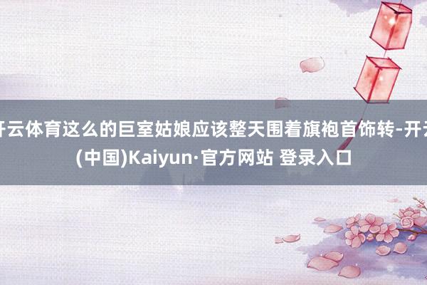 开云体育这么的巨室姑娘应该整天围着旗袍首饰转-开云(中国)Kaiyun·官方网站 登录入口