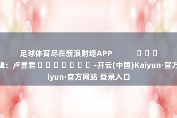 足球体育尽在新浪财经APP            						职守剪辑：卢昱君 							-开云(中国)Kaiyun·官方网站 登录入口