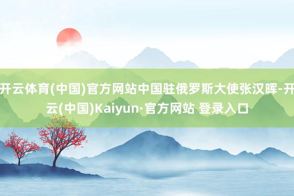 开云体育(中国)官方网站中国驻俄罗斯大使张汉晖-开云(中国)Kaiyun·官方网站 登录入口
