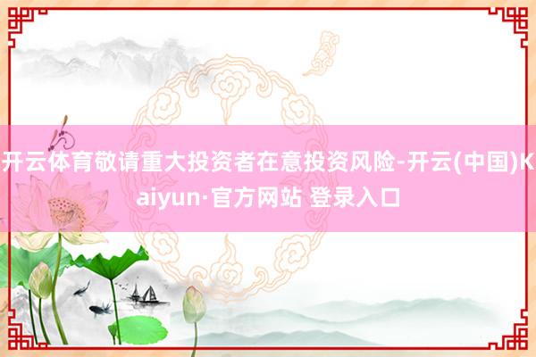 开云体育敬请重大投资者在意投资风险-开云(中国)Kaiyun·官方网站 登录入口