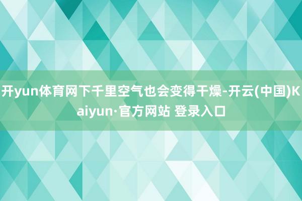 开yun体育网下千里空气也会变得干燥-开云(中国)Kaiyun·官方网站 登录入口