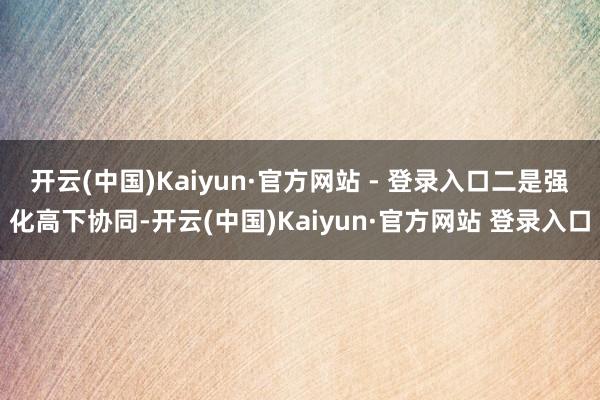 开云(中国)Kaiyun·官方网站 - 登录入口 二是强化高下协同-开云(中国)Kaiyun·官方网站 登录入口