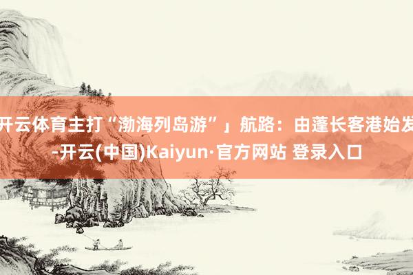 开云体育主打“渤海列岛游”」 航路:由蓬长客港始发-开云(中国)Kaiyun·官方网站 登录入口