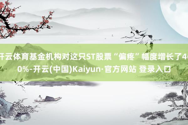 开云体育基金机构对这只ST股票“偏疼”幅度增长了460%-开云(中国)Kaiyun·官方网站 登录入口