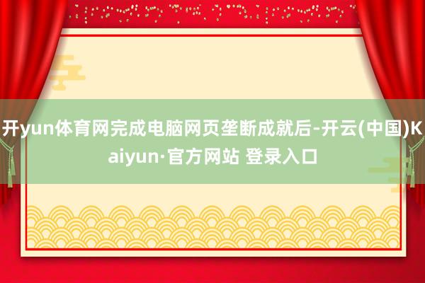 开yun体育网完成电脑网页垄断成就后-开云(中国)Kaiyun·官方网站 登录入口