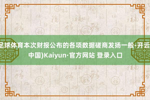足球体育本次财报公布的各项数据磋商发扬一般-开云(中国)Kaiyun·官方网站 登录入口