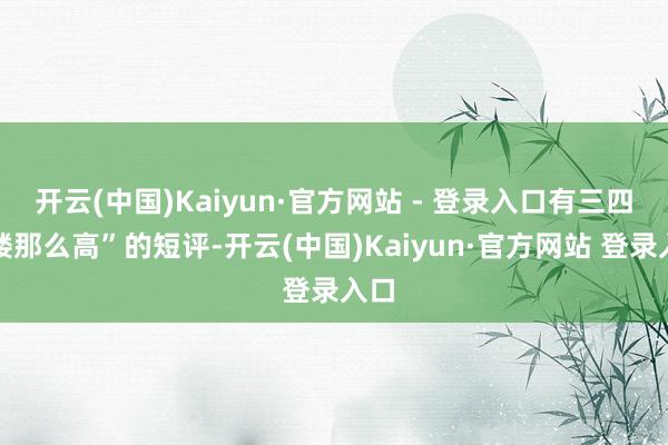 开云(中国)Kaiyun·官方网站 - 登录入口有三四层楼那么高”的短评-开云(中国)Kaiyun·官方网站 登录入口