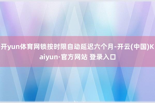 开yun体育网锁按时限自动延迟六个月-开云(中国)Kaiyun·官方网站 登录入口