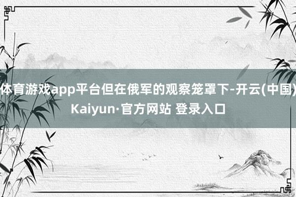 体育游戏app平台但在俄军的观察笼罩下-开云(中国)Kaiyun·官方网站 登录入口