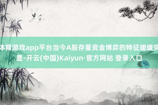 体育游戏app平台当今A股存量资金博弈的特征缓缓突显-开云(中国)Kaiyun·官方网站 登录入口