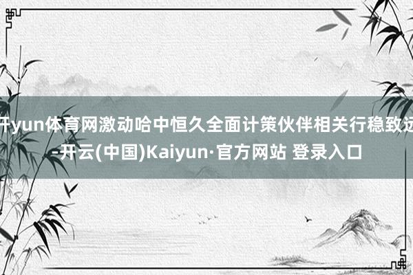 开yun体育网激动哈中恒久全面计策伙伴相关行稳致远-开云(中国)Kaiyun·官方网站 登录入口