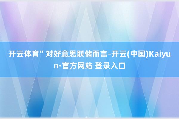 开云体育”　　对好意思联储而言-开云(中国)Kaiyun·官方网站 登录入口