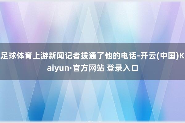 足球体育上游新闻记者拨通了他的电话-开云(中国)Kaiyun·官方网站 登录入口
