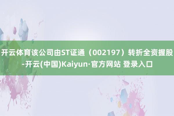 开云体育该公司由ST证通（002197）转折全资握股-开云(中国)Kaiyun·官方网站 登录入口