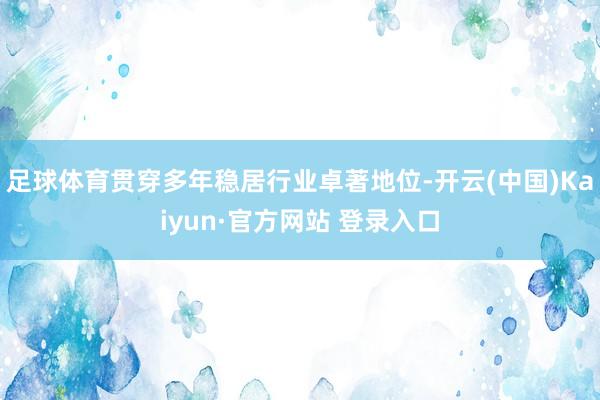 足球体育贯穿多年稳居行业卓著地位-开云(中国)Kaiyun·官方网站 登录入口