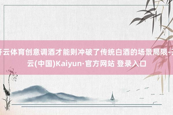 开云体育创意调酒才能则冲破了传统白酒的场景局限-开云(中国)Kaiyun·官方网站 登录入口