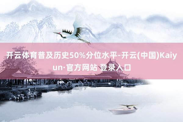 开云体育普及历史50%分位水平-开云(中国)Kaiyun·官方网站 登录入口