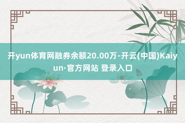 开yun体育网融券余额20.00万-开云(中国)Kaiyun·官方网站 登录入口