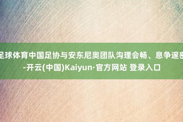 足球体育中国足协与安东尼奥团队沟理会畅、息争邃密-开云(中国)Kaiyun·官方网站 登录入口